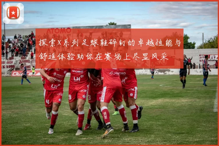 探索x系列足球鞋碎钉的卓越性能与舒适体验助你在赛场上尽显风采