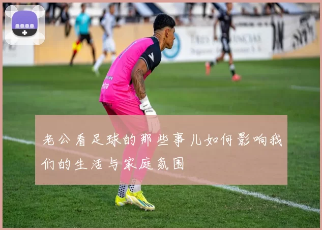 老公看足球的那些事儿如何影响我们的生活与家庭氛围