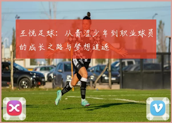 王悦足球：从青涩少年到职业球员的成长之路与梦想追逐